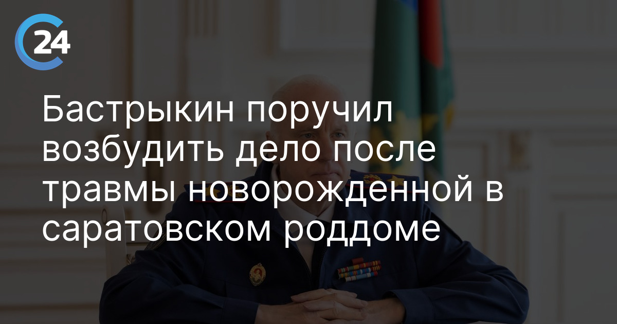 Бастрыкин поручил возбудить дело после травмы новорожденной в саратовском роддоме