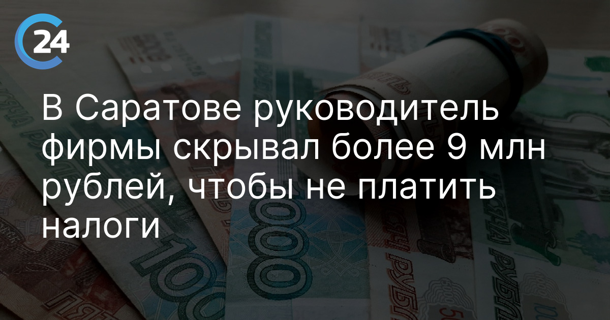 В Саратове руководитель фирмы скрывал более 9 млн рублей, чтобы не платить налоги
