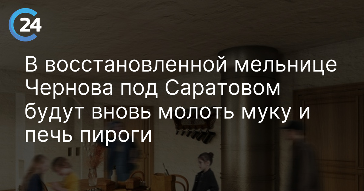 В восстановленной мельнице Чернова под Саратовом будут вновь молоть муку и печь пироги